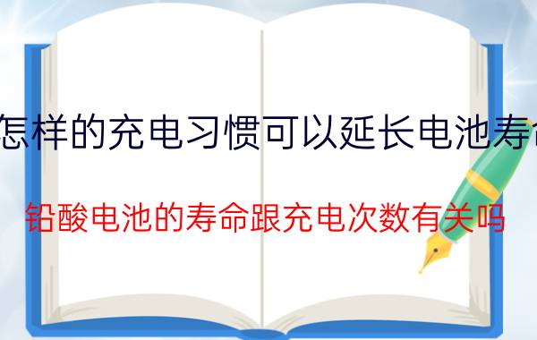 怎样的充电习惯可以延长电池寿命 铅酸电池的寿命跟充电次数有关吗？